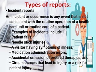• Incident reports
An incident or occurrence is any event that is not
consistent with the routine operation of a health
care unit or routine care of a patient.
• Examples of incidents include
• Patient falls,
• Needle stick injuries,
• A visitor having symptoms of illness,
• Medication administration errors,
• Accidental omission of ordered therapies, and
• Circumstances that lead to injury or a risk for
patient injury
Types of reports:
 