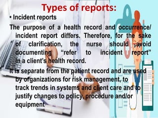• Incident reports
The purpose of a health record and occurrence/
incident report diﬀers. Therefore, for the sake
of clarification, the nurse should avoid
documenting “refer to incident report”
in a client’s health record.
It is separate from the patient record and are used
by organizations for risk management, to
track trends in systems and client care and to
justify changes to policy, procedure and/or
equipment
Types of reports:
 