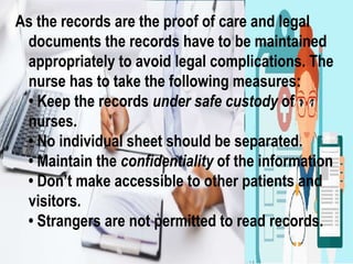 As the records are the proof of care and legal
documents the records have to be maintained
appropriately to avoid legal complications. The
nurse has to take the following measures:
• Keep the records under safe custody of
nurses.
• No individual sheet should be separated.
• Maintain the confidentiality of the information
• Don’t make accessible to other patients and
visitors.
• Strangers are not permitted to read records.
 