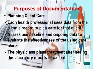 Purposes of Documentation
• Planning Client Care
Each health professional uses data from the
client’s record to plan care for that client.
Nurses use baseline and ongoing data to
evaluate the effectiveness of the using care
plan.
The physicians plans treatment after seeing
the laboratory reports of patient.
 