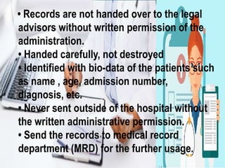 • Records are not handed over to the legal
advisors without written permission of the
administration.
• Handed carefully, not destroyed
• Identified with bio-data of the patients such
as name , age, admission number,
diagnosis, etc.
• Never sent outside of the hospital without
the written administrative permission.
• Send the records to medical record
department (MRD) for the further usage.
 