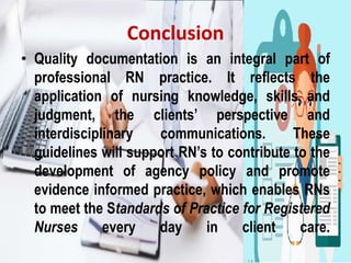 Conclusion
• Quality documentation is an integral part of
professional RN practice. It reﬂects the
application of nursing knowledge, skills and
judgment, the clients’ perspective and
interdisciplinary communications. These
guidelines will support RN’s to contribute to the
development of agency policy and promote
evidence informed practice, which enables RNs
to meet the Standards of Practice for Registered
Nurses every day in client care.
 