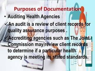 Purposes of Documentation
• Auditing Health Agencies
An audit is a review of client records for
quality assurance purposes .
Accrediting agencies such as The Joint
Commission may review client records
to determine if a particular health
agency is meeting its stated standards.
 