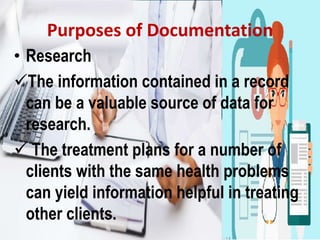 Purposes of Documentation
• Research
The information contained in a record
can be a valuable source of data for
research.
 The treatment plans for a number of
clients with the same health problems
can yield information helpful in treating
other clients.
 