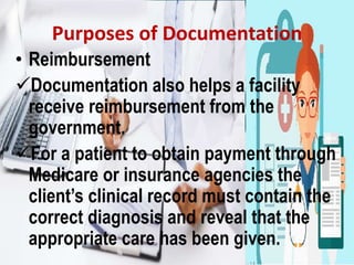Purposes of Documentation
• Reimbursement
Documentation also helps a facility
receive reimbursement from the
government.
For a patient to obtain payment through
Medicare or insurance agencies the
client’s clinical record must contain the
correct diagnosis and reveal that the
appropriate care has been given.
 