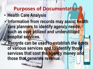 Purposes of Documentation
• Health Care Analysis
Information from records may assist health
care planners to identify agency needs,
such as over utilized and underutilized
hospital services.
Records can be used to establish the costs
of various services and to identify those
services that cost the agency money and
those that generate revenue.
 