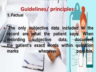 Guidelines/ principles:
1. Factual
• The only subjective data included in the
record are what the patient says. When
recording subjective data, document
the patient’s exact words within quotation
marks whenever possible.
 