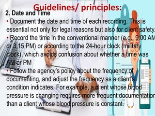 Guidelines/ principles:
2. Date and Time
• Document the date and time of each recording. This is
essential not only for legal reasons but also for client safety.
• Record the time in the conventional manner (e.g., 9:00 AM
or 3:15 PM) or according to the 24-hour clock (military
clock), which avoids confusion about whether a time was
AM or PM
• Follow the agency’s policy about the frequency of
documenting, and adjust the frequency as a client’s
condition indicates. For example, a client whose blood
pressure is changing requires more frequent documentation
than a client whose blood pressure is constant.
 