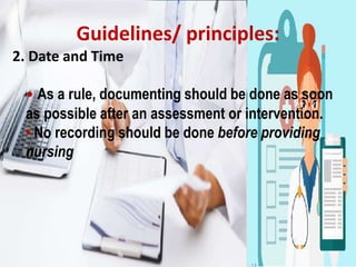 Guidelines/ principles:
2. Date and Time
• As a rule, documenting should be done as soon
as possible after an assessment or intervention.
• No recording should be done before providing
nursing
 
