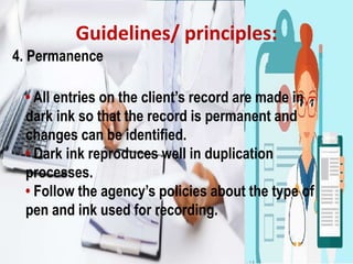Guidelines/ principles:
4. Permanence
• All entries on the client’s record are made in
dark ink so that the record is permanent and
changes can be identified.
• Dark ink reproduces well in duplication
processes.
• Follow the agency’s policies about the type of
pen and ink used for recording.
 