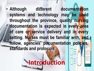 Introduction
• Although diﬀerent documentation
systems and technology may be used
throughout the province, quality nursing
documentation is expected in every area
of care or service delivery and in every
setting. Nurses must be familiar with, and
follow, agencies’ documentation policies,
standards and protocols.
 