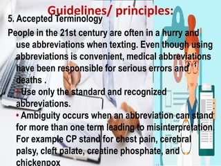 Guidelines/ principles:
5. Accepted Terminology
People in the 21st century are often in a hurry and
use abbreviations when texting. Even though using
abbreviations is convenient, medical abbreviations
have been responsible for serious errors and
deaths .
• Use only the standard and recognized
abbreviations.
• Ambiguity occurs when an abbreviation can stand
for more than one term leading to misinterpretation.
For example CP stand for chest pain, cerebral
palsy, cleft palate, creatine phosphate, and
chickenpox
 
