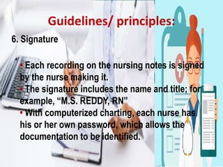 Guidelines/ principles:
6. Signature
• Each recording on the nursing notes is signed
by the nurse making it.
• The signature includes the name and title; for
example, “M.S. REDDY, RN”
• With computerized charting, each nurse has
his or her own password, which allows the
documentation to be identified.
 