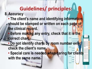 Guidelines/ principles:
8. Accuracy
• The client’s name and identifying information
should be stamped or written on each page of
the clinical record.
• Before making any entry, check that it is the
correct chart.
• Do not identify charts by room number only;
check the client’s name.
• Special care is needed when caring for clients
with the same name.
 