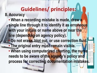 Guidelines/ principles:
8. Accuracy
• When a recording mistake is made, draw a
single line through it to identify it as erroneous
with your initials or name above or near the
line (depending on agency policy).
• Do not erase, blot out, or use correction fluid.
• The original entry must remain visible.
• When using computerized charting, the nurse
needs to be aware of the agency’s policy and
process for correcting documentation mistakes.
 
