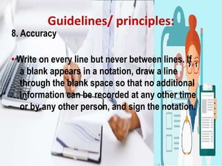 Guidelines/ principles:
8. Accuracy
• Write on every line but never between lines. If
a blank appears in a notation, draw a line
through the blank space so that no additional
information can be recorded at any other time
or by any other person, and sign the notation.
 