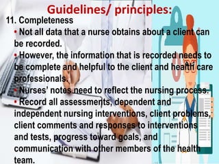 Guidelines/ principles:
11. Completeness
• Not all data that a nurse obtains about a client can
be recorded.
• However, the information that is recorded needs to
be complete and helpful to the client and health care
professionals.
• Nurses’ notes need to reflect the nursing process.
• Record all assessments, dependent and
independent nursing interventions, client problems,
client comments and responses to interventions
and tests, progress toward goals, and
communication with other members of the health
team.
 