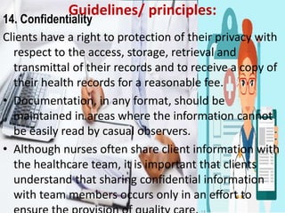 Guidelines/ principles:
14. Confidentiality
Clients have a right to protection of their privacy with
respect to the access, storage, retrieval and
transmittal of their records and to receive a copy of
their health records for a reasonable fee.
• Documentation, in any format, should be
maintained in areas where the information cannot
be easily read by casual observers.
• Although nurses often share client information with
the healthcare team, it is important that clients
understand that sharing confidential information
with team members occurs only in an eﬀort to
 