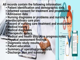 All records contain the following information:
• Patient identification and demographic data
• Informed consent for treatment and procedures
• Admission data
• Nursing diagnoses or problems and nursing or
interdisciplinary care plan
• Record of nursing care treatment and evaluation
• Medical history
• Medical diagnoses
• Therapeutic orders
• Medical and health discipline progress notes
• Physical assessment findings
• Diagnostic study results
• Patient education
• Summary of operative procedures
• Discharge plan and summary
 