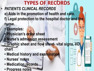 TYPES OF RECORDS
• PATIENTS CLINICAL RECORDS
e) Aids in the promotion of health and care.
f) Legal protection to the hospital doctor and the
nurse.
• Examples:
• Physician’s order sheet
• Nurse’s admission assessment
• Graphic sheet and flow sheet- vital signs, I/O
chart
• Medical history and examination
• Nurses’ notes
• Medication records
• Progress notes
 