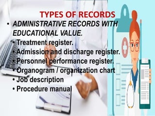 TYPES OF RECORDS
• ADMINISTRATIVE RECORDS WITH
EDUCATIONAL VALUE.
• Treatment register.
• Admission and discharge register.
• Personnel performance register.
• Organogram / organization chart
• Job description
• Procedure manual
 