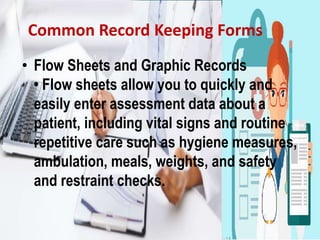 Common Record Keeping Forms
• Flow Sheets and Graphic Records
• Flow sheets allow you to quickly and
easily enter assessment data about a
patient, including vital signs and routine
repetitive care such as hygiene measures,
ambulation, meals, weights, and safety
and restraint checks.
 