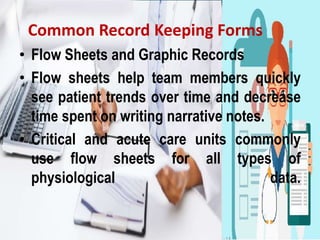 Common Record Keeping Forms
• Flow Sheets and Graphic Records
• Flow sheets help team members quickly
see patient trends over time and decrease
time spent on writing narrative notes.
• Critical and acute care units commonly
use flow sheets for all types of
physiological data.
 