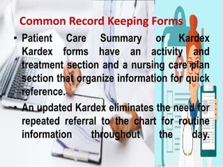 Common Record Keeping Forms
• Patient Care Summary or Kardex
Kardex forms have an activity and
treatment section and a nursing care plan
section that organize information for quick
reference.
• An updated Kardex eliminates the need for
repeated referral to the chart for routine
information throughout the day.
 