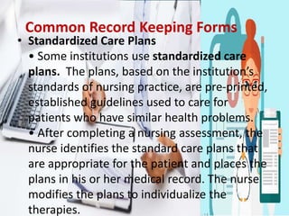 Common Record Keeping Forms
• Standardized Care Plans
• Some institutions use standardized care
plans. The plans, based on the institution’s
standards of nursing practice, are pre-printed,
established guidelines used to care for
patients who have similar health problems.
• After completing a nursing assessment, the
nurse identifies the standard care plans that
are appropriate for the patient and places the
plans in his or her medical record. The nurse
modifies the plans to individualize the
therapies.
 