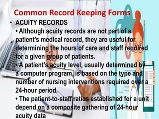 Common Record Keeping Forms
• ACUITY RECORDS
• Although acuity records are not part of a
patient’s medical record, they are useful for
determining the hours of care and staff required
for a given group of patients.
• A patient’s acuity level, usually determined by
a computer program, is based on the type and
number of nursing interventions required over a
24-hour period.
• The patient-to-staff ratios established for a unit
depend on a composite gathering of 24-hour
acuity data
 