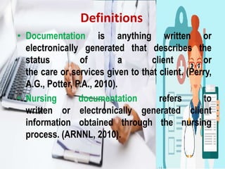 Definitions
• Documentation is anything written or
electronically generated that describes the
status of a client or
the care or services given to that client. (Perry,
A.G., Potter, P.A., 2010).
• Nursing documentation refers to
written or electronically generated client
information obtained through the nursing
process. (ARNNL, 2010).
 