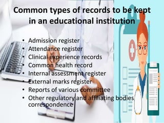 Common types of records to be kept
in an educational institution
• Admission register
• Attendance register
• Clinical experience records
• Common health record
• Internal assessment register
• External marks register
• Reports of various committee
• Other regulatory and affiliating bodies
correspondence
 