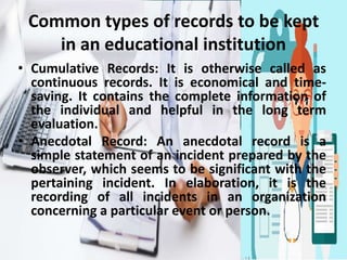 Common types of records to be kept
in an educational institution
• Cumulative Records: It is otherwise called as
continuous records. It is economical and time-
saving. It contains the complete information of
the individual and helpful in the long term
evaluation.
• Anecdotal Record: An anecdotal record is a
simple statement of an incident prepared by the
observer, which seems to be significant with the
pertaining incident. In elaboration, it is the
recording of all incidents in an organization
concerning a particular event or person.
 