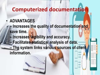 Computerized documentation
• ADVANTAGES
– Increases the quality of documentation and
save time.
– Increases legibility and accuracy.
– Facilitates statistical analysis of data.
– The system links various sources of client
information.
 