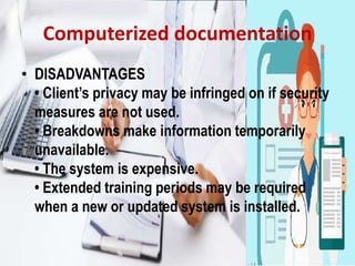 Computerized documentation
• DISADVANTAGES
• Client’s privacy may be infringed on if security
measures are not used.
• Breakdowns make information temporarily
unavailable.
• The system is expensive.
• Extended training periods may be required
when a new or updated system is installed.
 