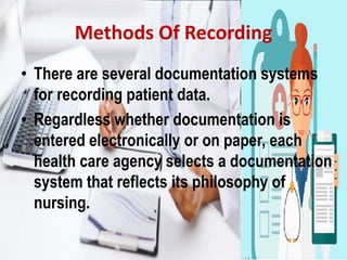 Methods Of Recording
• There are several documentation systems
for recording patient data.
• Regardless whether documentation is
entered electronically or on paper, each
health care agency selects a documentation
system that reflects its philosophy of
nursing.
 