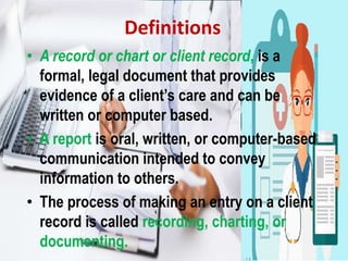 Definitions
• A record or chart or client record, is a
formal, legal document that provides
evidence of a client’s care and can be
written or computer based.
• A report is oral, written, or computer-based
communication intended to convey
information to others.
• The process of making an entry on a client
record is called recording, charting, or
documenting.
 