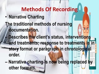 Methods Of Recording
• Narrative Charting
The traditional methods of nursing
documentation.
– Describes the client’s status, interventions
and treatments; response to treatments is in
story format or paragraph in chronological
order.
– Narrative charting is now being replaced by
other formats.
 
