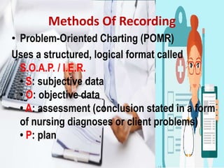 Methods Of Recording
• Problem-Oriented Charting (POMR)
Uses a structured, logical format called
S.O.A.P. / I.E.R.
• S: subjective data
• O: objective data
• A: assessment (conclusion stated in a form
of nursing diagnoses or client problems)
• P: plan
 