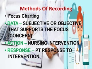 Methods Of Recording
• Focus Charting
• DATA – SUBJECTIVE OR OBJECTIVE
THAT SUPPORTS THE FOCUS
(CONCERN)
• ACTION – NURSING INTERVENTION
• RESPONSE – PT RESPONSE TO
INTERVENTION
 