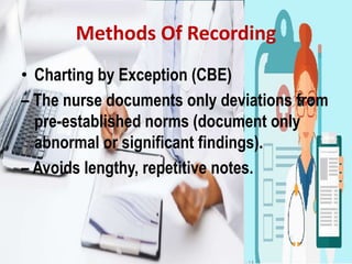 Methods Of Recording
• Charting by Exception (CBE)
– The nurse documents only deviations from
pre-established norms (document only
abnormal or significant findings).
– Avoids lengthy, repetitive notes.
 