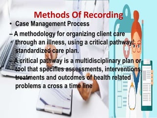 Methods Of Recording
• Case Management Process
– A methodology for organizing client care
through an illness, using a critical pathway/
standardized care plan.
– A critical pathway is a multidisciplinary plan or
tool that specifies assessments, interventions,
treatments and outcomes of health related
problems a cross a time line
 