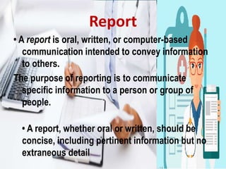 Report
• A report is oral, written, or computer-based
communication intended to convey information
to others.
The purpose of reporting is to communicate
specific information to a person or group of
people.
• A report, whether oral or written, should be
concise, including pertinent information but no
extraneous detail
 