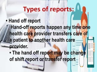 • Hand off report
Hand-off reports happen any time one
health care provider transfers care of
a patient to another health care
provider.
• The hand off report may be change
of shift report or transfer report
Types of reports:
 