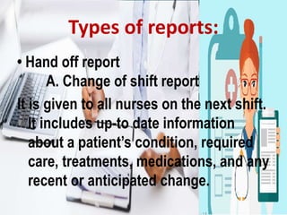 • Hand off report
A. Change of shift report
It is given to all nurses on the next shift.
It includes up-to date information
about a patient’s condition, required
care, treatments, medications, and any
recent or anticipated change.
Types of reports:
 