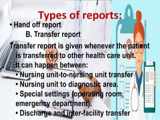• Hand off report
B. Transfer report
Transfer report is given whenever the patient
is transferred to other health care unit.
It can happen between:
• Nursing unit-to-nursing unit transfer
• Nursing unit to diagnostic area.
• Special settings (operating room,
emergency department).
• Discharge and inter-facility transfer
Types of reports:
 