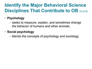 Identify the Major Behavioral Science
Disciplines That Contribute to OB (3 of 4)
• Psychology
– seeks to measure, explain, and sometimes change
the behavior of humans and other animals.
• Social psychology
– blends the concepts of psychology and sociology.
 