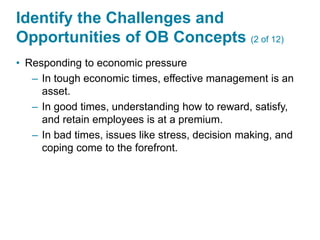 Identify the Challenges and
Opportunities of OB Concepts (2 of 12)
• Responding to economic pressure
– In tough economic times, effective management is an
asset.
– In good times, understanding how to reward, satisfy,
and retain employees is at a premium.
– In bad times, issues like stress, decision making, and
coping come to the forefront.
 