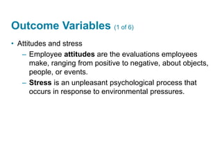 Outcome Variables (1 of 6)
• Attitudes and stress
– Employee attitudes are the evaluations employees
make, ranging from positive to negative, about objects,
people, or events.
– Stress is an unpleasant psychological process that
occurs in response to environmental pressures.
 