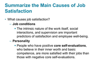 Summarize the Main Causes of Job
Satisfaction
• What causes job satisfaction?
– Job conditions
 The intrinsic nature of the work itself, social
interactions, and supervision are important
predictors of satisfaction and employee well-being.
– Personality
 People who have positive core self-evaluations,
who believe in their inner worth and basic
competence, are more satisfied with their jobs than
those with negative core self-evaluations.
 